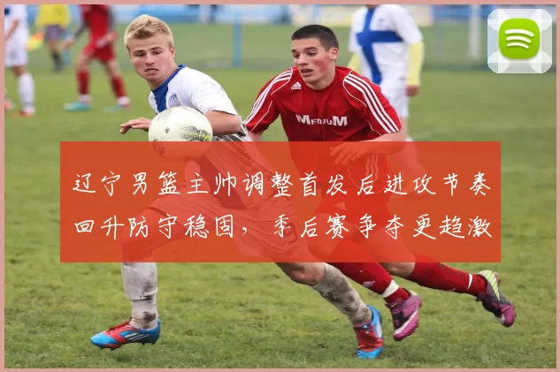 辽宁男篮主帅调整首发后进攻节奏回升防守稳固，季后赛争夺更趋激烈