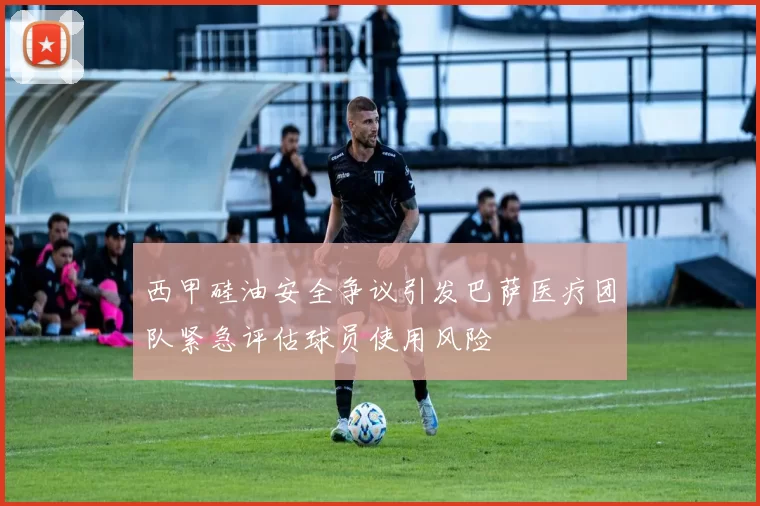 西甲硅油安全争议引发巴萨医疗团队紧急评估球员使用风险