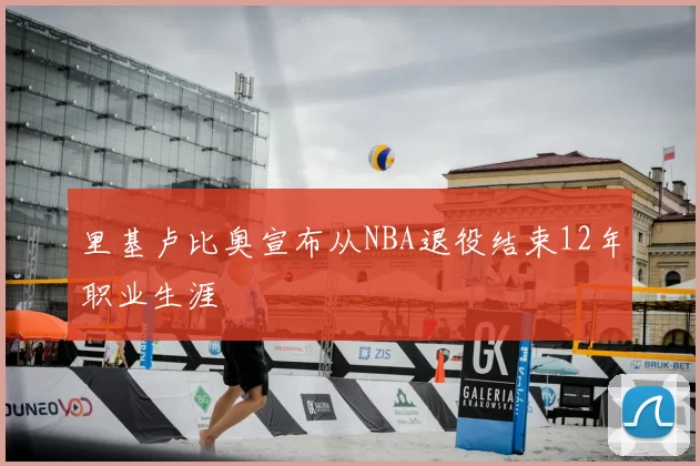 里基卢比奥宣布从NBA退役结束12年职业生涯