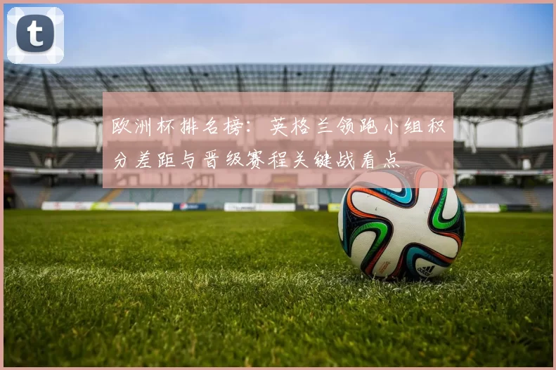 欧洲杯排名榜:英格兰领跑小组积分差距与晋级赛程关键战看点