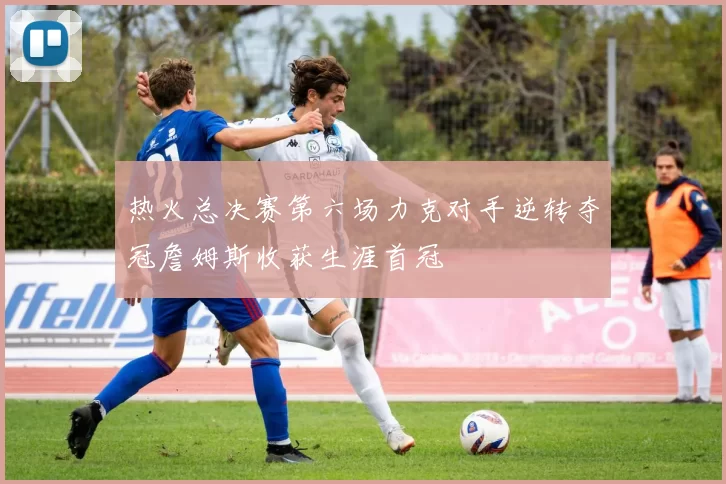 热火总决赛第六场力克对手逆转夺冠詹姆斯收获生涯首冠