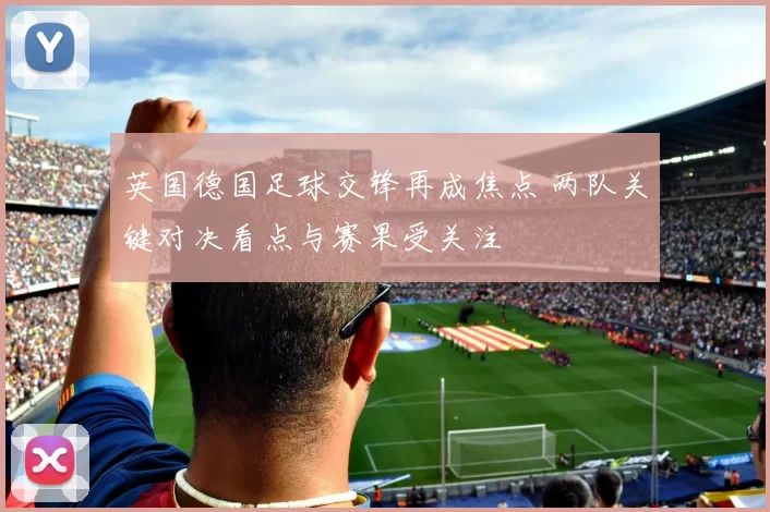 英国德国足球交锋再成焦点 两队关键对决看点与赛果受关注