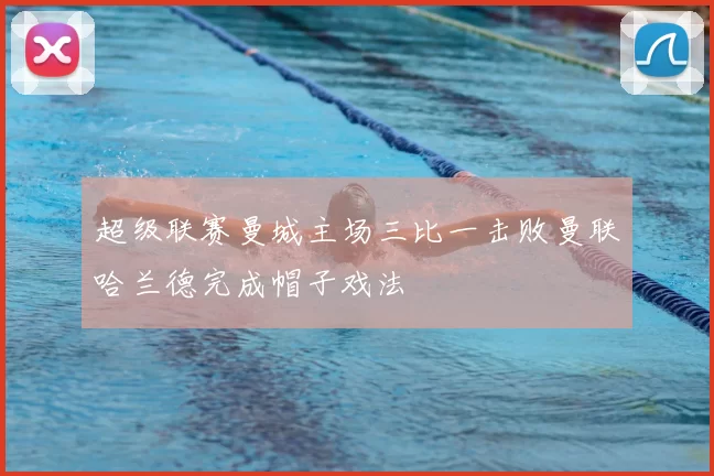 超级联赛曼城主场三比一击败曼联哈兰德完成帽子戏法