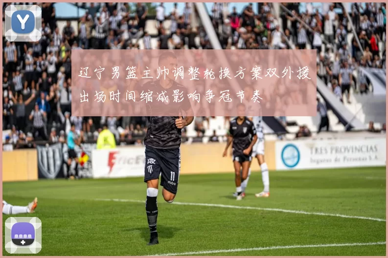 辽宁男篮主帅调整轮换方案双外援出场时间缩减影响争冠节奏