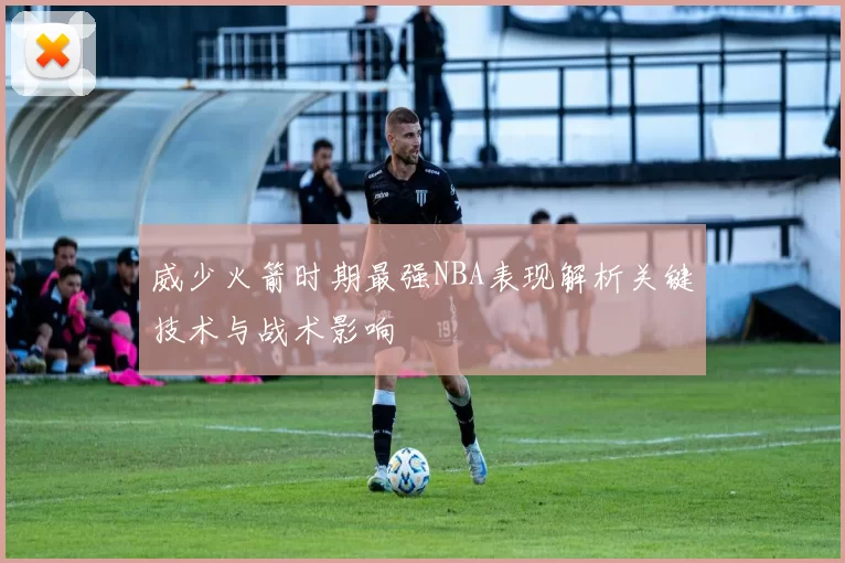 威少火箭时期最强NBA表现解析关键技术与战术影响