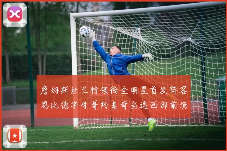 詹姆斯杜兰特领衔全明星首发阵容恩比德字母哥约基奇当选西部前场