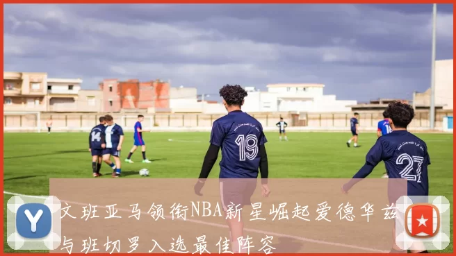 文班亚马领衔NBA新星崛起爱德华兹与班切罗入选最佳阵容