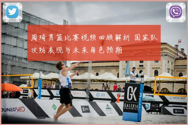 周琦男篮比赛视频回顾解析 国家队攻防表现与未来角色预期