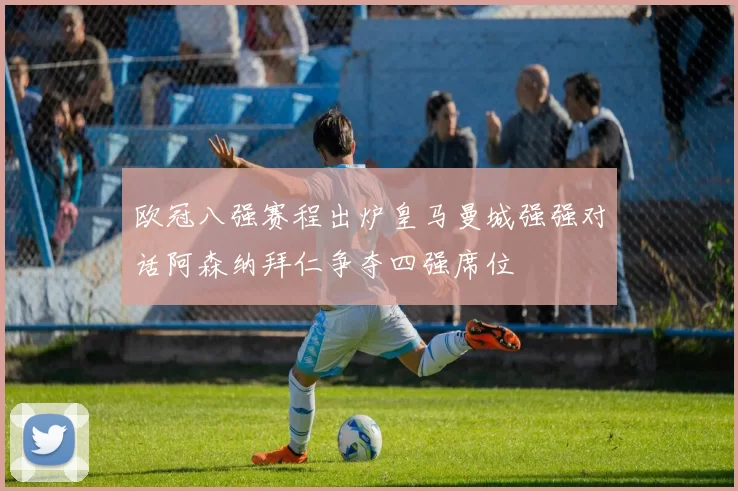 欧冠八强赛程出炉皇马曼城强强对话阿森纳拜仁争夺四强席位