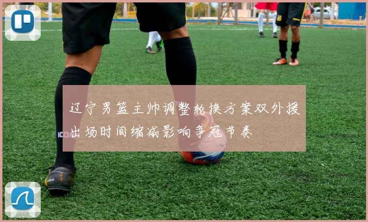 辽宁男篮主帅调整轮换方案双外援出场时间缩减影响争冠节奏