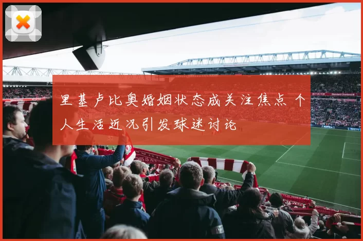 里基卢比奥婚姻状态成关注焦点 个人生活近况引发球迷讨论