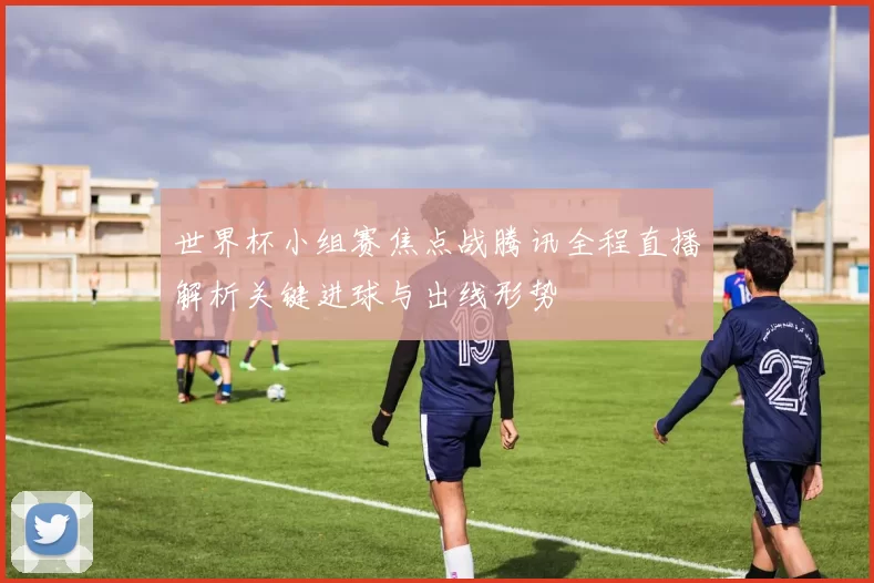 世界杯小组赛焦点战腾讯全程直播解析关键进球与出线形势