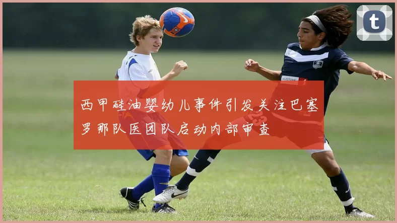 西甲硅油婴幼儿事件引发关注巴塞罗那队医团队启动内部审查