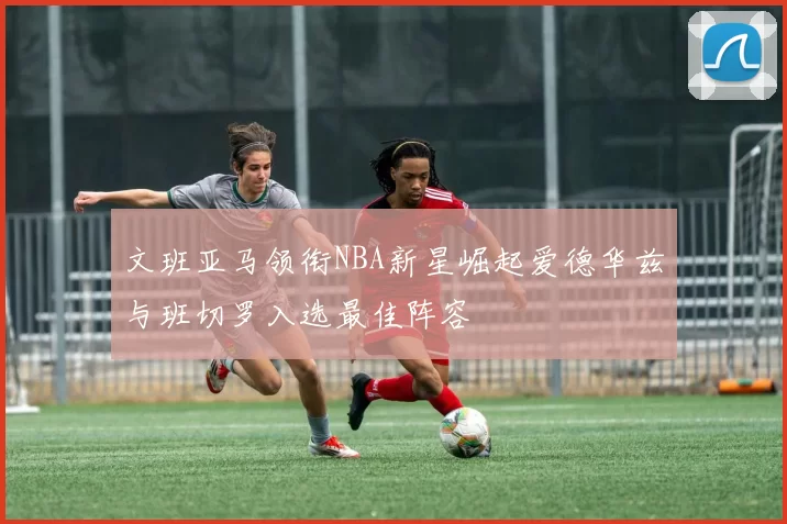 文班亚马领衔NBA新星崛起爱德华兹与班切罗入选最佳阵容