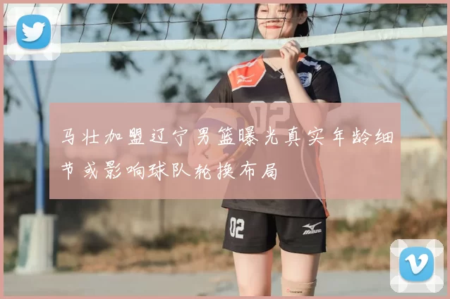 马壮加盟辽宁男篮曝光真实年龄细节或影响球队轮换布局