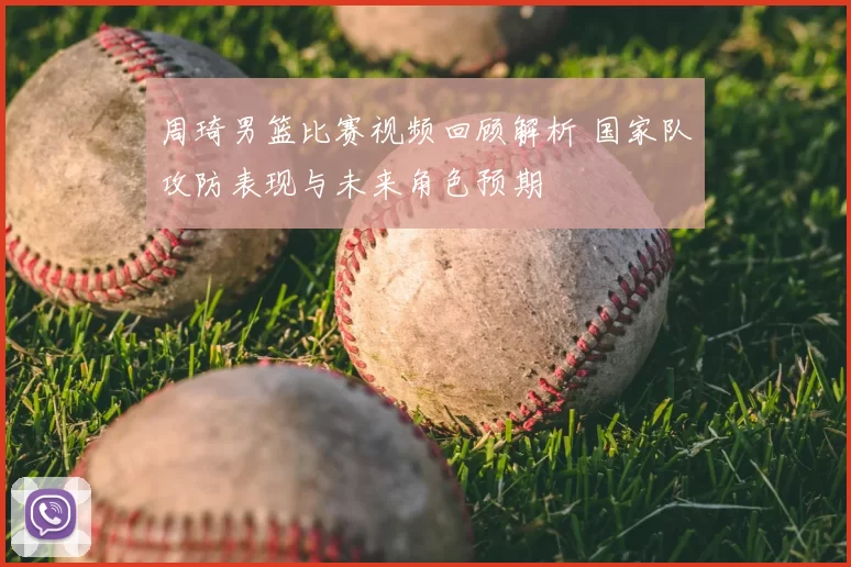 周琦男篮比赛视频回顾解析 国家队攻防表现与未来角色预期