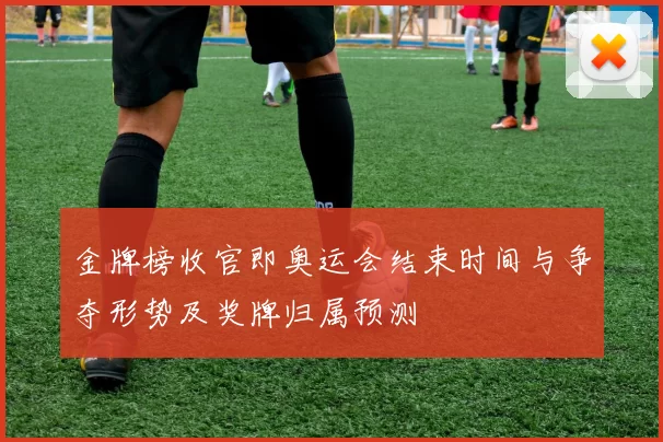 金牌榜收官即奥运会结束时间与争夺形势及奖牌归属预测