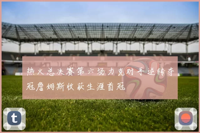 热火总决赛第六场力克对手逆转夺冠詹姆斯收获生涯首冠