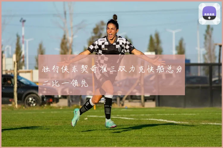 独行侠东契奇准三双力克快船总分二比一领先