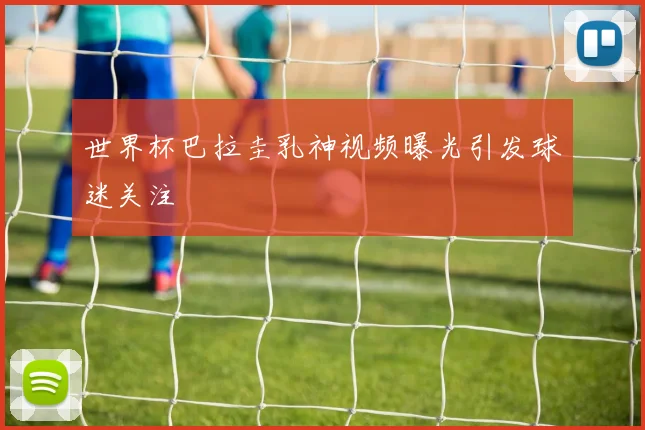 世界杯巴拉圭乳神视频曝光引发球迷关注