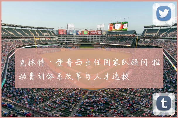 克林特·登普西出任国家队顾问 推动青训体系改革与人才选拔