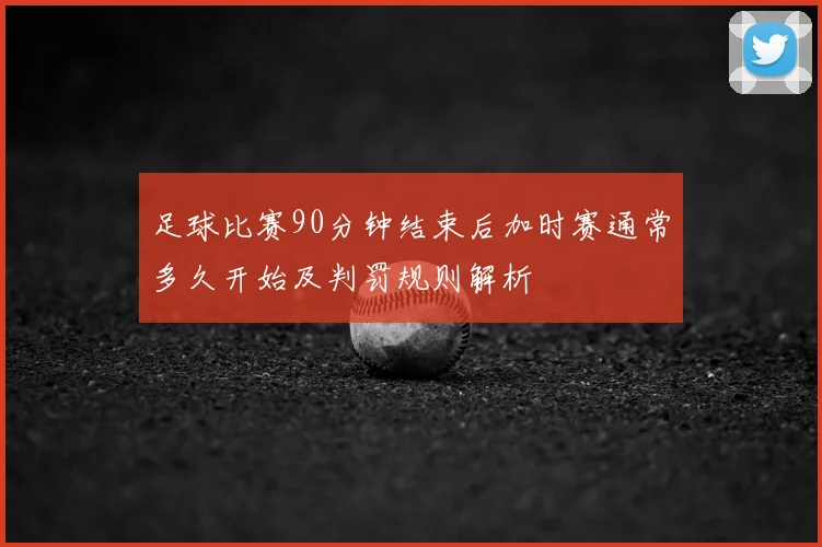 足球比赛90分钟结束后加时赛通常多久开始及判罚规则解析